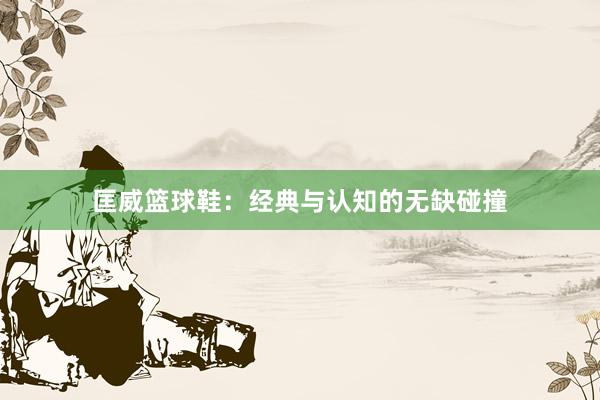 匡威篮球鞋：经典与认知的无缺碰撞